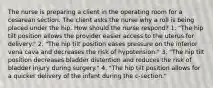 The nurse is preparing a client in the operating room for a cesarean section. The client asks the nurse why a roll is being placed under the hip. How should the nurse respond? 1. "The hip tilt position allows the provider easier access to the uterus for delivery." 2. "The hip tilt position eases pressure on the inferior vena cava and decreases the risk of hypotension." 3. "The hip tilt position decreases bladder distention and reduces the risk of bladder injury during surgery." 4. "The hip tilt position allows for a quicker delivery of the infant during the c-section."