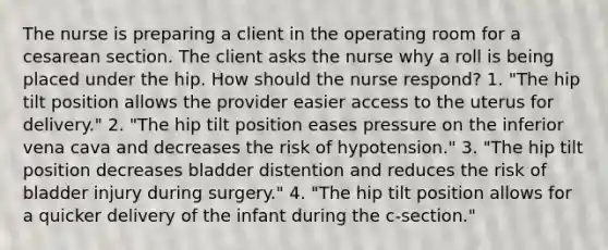 The nurse is preparing a client in the operating room for a cesarean section. The client asks the nurse why a roll is being placed under the hip. How should the nurse respond? 1. "The hip tilt position allows the provider easier access to the uterus for delivery." 2. "The hip tilt position eases pressure on the inferior vena cava and decreases the risk of hypotension." 3. "The hip tilt position decreases bladder distention and reduces the risk of bladder injury during surgery." 4. "The hip tilt position allows for a quicker delivery of the infant during the c-section."