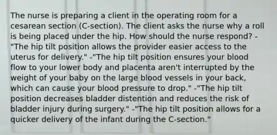 The nurse is preparing a client in the operating room for a cesarean section (C-section). The client asks the nurse why a roll is being placed under the hip. How should the nurse respond? -"The hip tilt position allows the provider easier access to the uterus for delivery." -"The hip tilt position ensures your blood flow to your lower body and placenta aren't interrupted by the weight of your baby on the large blood vessels in your back, which can cause your blood pressure to drop." -"The hip tilt position decreases bladder distention and reduces the risk of bladder injury during surgery." -"The hip tilt position allows for a quicker delivery of the infant during the C-section."