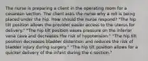 The nurse is preparing a client in the operating room for a cesarean section. The client asks the nurse why a roll is being placed under the hip. How should the nurse respond? "The hip tilt position allows the provider easier access to the uterus for delivery." "The hip tilt position eases pressure on the inferior vena cava and decreases the risk of hypotension." "The hip tilt position decreases bladder distention and reduces the risk of bladder injury during surgery." "The hip tilt position allows for a quicker delivery of the infant during the c-section."