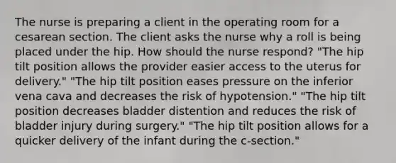 The nurse is preparing a client in the operating room for a cesarean section. The client asks the nurse why a roll is being placed under the hip. How should the nurse respond? "The hip tilt position allows the provider easier access to the uterus for delivery." "The hip tilt position eases pressure on the inferior vena cava and decreases the risk of hypotension." "The hip tilt position decreases bladder distention and reduces the risk of bladder injury during surgery." "The hip tilt position allows for a quicker delivery of the infant during the c-section."