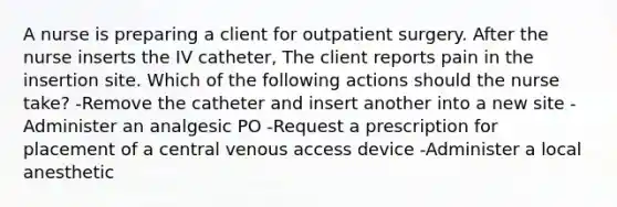 A nurse is preparing a client for outpatient surgery. After the nurse inserts the IV catheter, The client reports pain in the insertion site. Which of the following actions should the nurse take? -Remove the catheter and insert another into a new site -Administer an analgesic PO -Request a prescription for placement of a central venous access device -Administer a local anesthetic