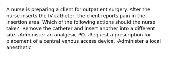 A nurse is preparing a client for outpatient surgery. After the nurse inserts the IV catheter, the client reports pain in the insertion area. Which of the following actions should the nurse take? -Remove the catheter and insert another into a different site. -Administer an analgesic PO. -Request a prescription for placement of a central venous access device. -Administer a local anesthetic