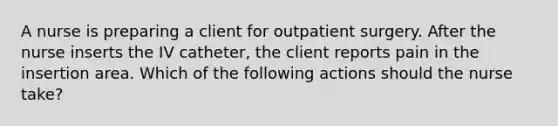 A nurse is preparing a client for outpatient surgery. After the nurse inserts the IV catheter, the client reports pain in the insertion area. Which of the following actions should the nurse take?