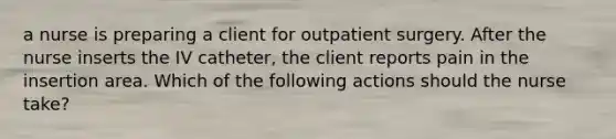 a nurse is preparing a client for outpatient surgery. After the nurse inserts the IV catheter, the client reports pain in the insertion area. Which of the following actions should the nurse take?