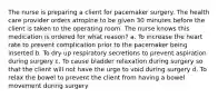 The nurse is preparing a client for pacemaker surgery. The health care provider orders atropine to be given 30 minutes before the client is taken to the operating room. The nurse knows this medication is ordered for what reason? a. To increase the heart rate to prevent complication prior to the pacemaker being inserted b. To dry up respiratory secretions to prevent aspiration during surgery c. To cause bladder relaxation during surgery so that the client will not have the urge to void during surgery d. To relax the bowel to prevent the client from having a bowel movement during surgery