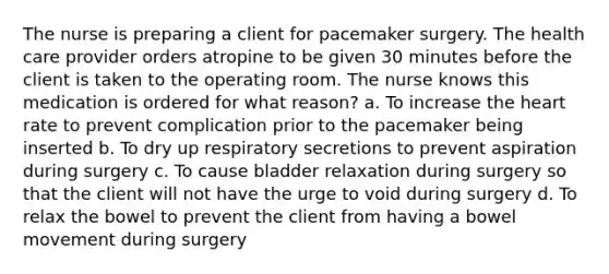 The nurse is preparing a client for pacemaker surgery. The health care provider orders atropine to be given 30 minutes before the client is taken to the operating room. The nurse knows this medication is ordered for what reason? a. To increase the heart rate to prevent complication prior to the pacemaker being inserted b. To dry up respiratory secretions to prevent aspiration during surgery c. To cause bladder relaxation during surgery so that the client will not have the urge to void during surgery d. To relax the bowel to prevent the client from having a bowel movement during surgery