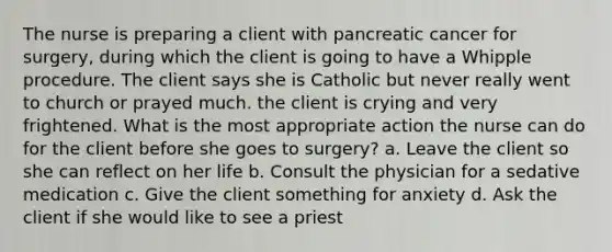 The nurse is preparing a client with pancreatic cancer for surgery, during which the client is going to have a Whipple procedure. The client says she is Catholic but never really went to church or prayed much. the client is crying and very frightened. What is the most appropriate action the nurse can do for the client before she goes to surgery? a. Leave the client so she can reflect on her life b. Consult the physician for a sedative medication c. Give the client something for anxiety d. Ask the client if she would like to see a priest