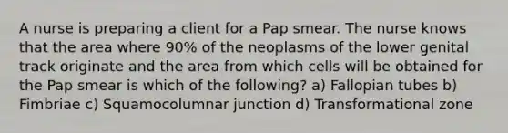 A nurse is preparing a client for a Pap smear. The nurse knows that the area where 90% of the neoplasms of the lower genital track originate and the area from which cells will be obtained for the Pap smear is which of the following? a) Fallopian tubes b) Fimbriae c) Squamocolumnar junction d) Transformational zone