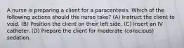 A nurse is preparing a client for a paracentesis. Which of the following actions should the nurse take? (A) Instruct the client to void. (B) Position the client on their left side. (C) Insert an IV catheter. (D) Prepare the client for moderate (conscious) sedation.