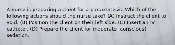 A nurse is preparing a client for a paracentesis. Which of the following actions should the nurse take? (A) Instruct the client to void. (B) Position the client on their left side. (C) Insert an IV catheter. (D) Prepare the client for moderate (conscious) sedation.