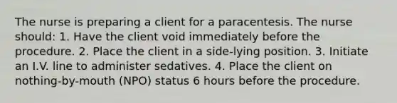 The nurse is preparing a client for a paracentesis. The nurse should: 1. Have the client void immediately before the procedure. 2. Place the client in a side-lying position. 3. Initiate an I.V. line to administer sedatives. 4. Place the client on nothing-by-mouth (NPO) status 6 hours before the procedure.