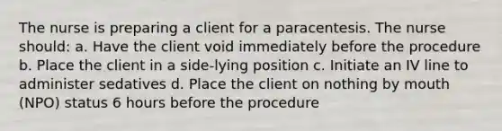 The nurse is preparing a client for a paracentesis. The nurse should: a. Have the client void immediately before the procedure b. Place the client in a side-lying position c. Initiate an IV line to administer sedatives d. Place the client on nothing by mouth (NPO) status 6 hours before the procedure