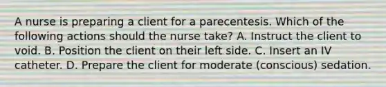 A nurse is preparing a client for a parecentesis. Which of the following actions should the nurse take? A. Instruct the client to void. B. Position the client on their left side. C. Insert an IV catheter. D. Prepare the client for moderate (conscious) sedation.