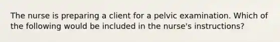 The nurse is preparing a client for a pelvic examination. Which of the following would be included in the nurse's instructions?