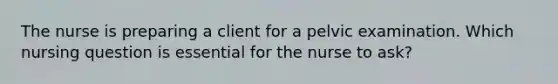 The nurse is preparing a client for a pelvic examination. Which nursing question is essential for the nurse to ask?