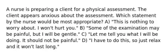 A nurse is preparing a client for a physical assessment. The client appears anxious about the assessment. Which statement by the nurse would be most appropriate? A) "This is nothing to worry about. I won't hurt you." B) "Some of the examination may be painful, but I will be gentle." C) "Let me tell you what I will be doing. It should not be painful." D) "I have to do this, so just relax and it won't last long."