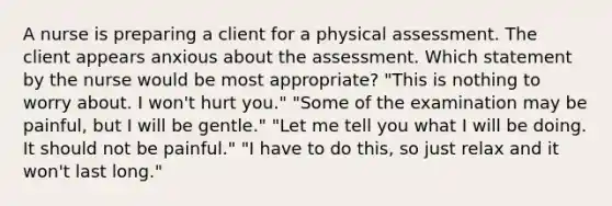 A nurse is preparing a client for a physical assessment. The client appears anxious about the assessment. Which statement by the nurse would be most appropriate? "This is nothing to worry about. I won't hurt you." "Some of the examination may be painful, but I will be gentle." "Let me tell you what I will be doing. It should not be painful." "I have to do this, so just relax and it won't last long."