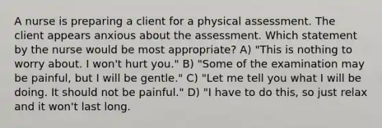 A nurse is preparing a client for a physical assessment. The client appears anxious about the assessment. Which statement by the nurse would be most appropriate? A) "This is nothing to worry about. I won't hurt you." B) "Some of the examination may be painful, but I will be gentle." C) "Let me tell you what I will be doing. It should not be painful." D) "I have to do this, so just relax and it won't last long.