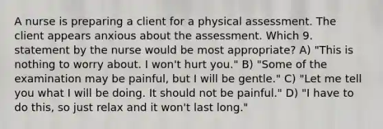 A nurse is preparing a client for a physical assessment. The client appears anxious about the assessment. Which 9. statement by the nurse would be most appropriate? A) "This is nothing to worry about. I won't hurt you." B) "Some of the examination may be painful, but I will be gentle." C) "Let me tell you what I will be doing. It should not be painful." D) "I have to do this, so just relax and it won't last long."