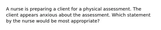 A nurse is preparing a client for a physical assessment. The client appears anxious about the assessment. Which statement by the nurse would be most appropriate?