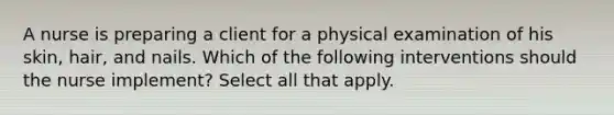 A nurse is preparing a client for a physical examination of his skin, hair, and nails. Which of the following interventions should the nurse implement? Select all that apply.