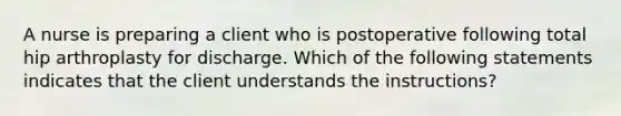 A nurse is preparing a client who is postoperative following total hip arthroplasty for discharge. Which of the following statements indicates that the client understands the instructions?