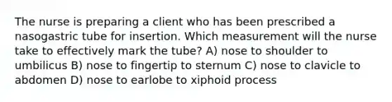 The nurse is preparing a client who has been prescribed a nasogastric tube for insertion. Which measurement will the nurse take to effectively mark the tube? A) nose to shoulder to umbilicus B) nose to fingertip to sternum C) nose to clavicle to abdomen D) nose to earlobe to xiphoid process