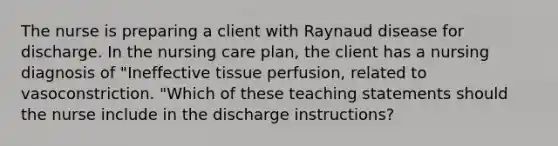 The nurse is preparing a client with Raynaud disease for discharge. In the nursing care plan, the client has a nursing diagnosis of "Ineffective tissue perfusion, related to vasoconstriction. "Which of these teaching statements should the nurse include in the discharge instructions?