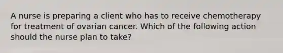 A nurse is preparing a client who has to receive chemotherapy for treatment of ovarian cancer. Which of the following action should the nurse plan to take?