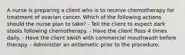 A nurse is preparing a client who is to receive chemotherapy for treatment of ovarian cancer. Which of the following actions should the nurse plan to take? - Tell the client to expect dark stools following chemotherapy. - Have the client floss 4 times daily. - Have the client swish with commercial mouthwash before therapy. - Administer an antiemetic prior to the procedure.