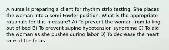 A nurse is preparing a client for rhythm strip testing. She places the woman into a semi-Fowler position. What is the appropriate rationale for this measure? A) To prevent the woman from falling out of bed B) To prevent supine hypotension syndrome C) To aid the woman as she pushes during labor D) To decrease the heart rate of the fetus