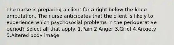 The nurse is preparing a client for a right below-the-knee amputation. The nurse anticipates that the client is likely to experience which psychosocial problems in the perioperative period? Select all that apply. 1.Pain 2.Anger 3.Grief 4.Anxiety 5.Altered body image