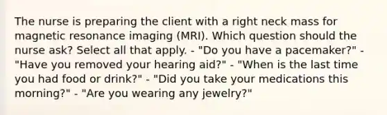 The nurse is preparing the client with a right neck mass for magnetic resonance imaging (MRI). Which question should the nurse ask? Select all that apply. - "Do you have a pacemaker?" - "Have you removed your hearing aid?" - "When is the last time you had food or drink?" - "Did you take your medications this morning?" - "Are you wearing any jewelry?"