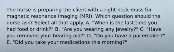 The nurse is preparing the client with a right neck mass for magnetic resonance imaging (MRI). Which question should the nurse ask? Select all that apply. A. "When is the last time you had food or drink?" B. "Are you wearing any jewelry?" C. "Have you removed your hearing aid?" D. "Do you have a pacemaker?" E. "Did you take your medications this morning?"