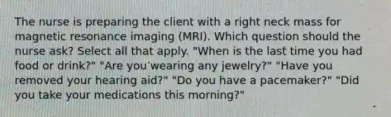 The nurse is preparing the client with a right neck mass for magnetic resonance imaging (MRI). Which question should the nurse ask? Select all that apply. "When is the last time you had food or drink?" "Are you wearing any jewelry?" "Have you removed your hearing aid?" "Do you have a pacemaker?" "Did you take your medications this morning?"