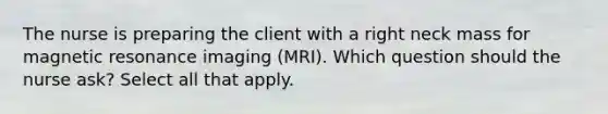 The nurse is preparing the client with a right neck mass for magnetic resonance imaging (MRI). Which question should the nurse ask? Select all that apply.