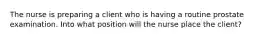 The nurse is preparing a client who is having a routine prostate examination. Into what position will the nurse place the client?