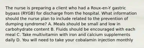 The nurse is preparing a client who had a Roux-en-Y gastric bypass (RYGB) for discharge from the hospital. What information should the nurse plan to include related to the prevention of dumping syndrome? A. Meals should be small and low in carbohydrate content B. Fluids should be encouraged with each meal C. Take multivitamin with iron and calcium supplements daily D. You will need to take your cobalamin injection monthly