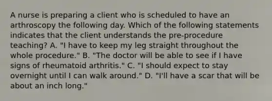 A nurse is preparing a client who is scheduled to have an arthroscopy the following day. Which of the following statements indicates that the client understands the pre-procedure teaching? A. "I have to keep my leg straight throughout the whole procedure." B. "The doctor will be able to see if I have signs of rheumatoid arthritis." C. "I should expect to stay overnight until I can walk around." D. "I'll have a scar that will be about an inch long."