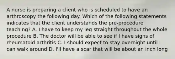 A nurse is preparing a client who is scheduled to have an arthroscopy the following day. Which of the following statements indicates that the client understands the pre-procedure teaching? A. I have to keep my leg straight throughout the whole procedure B. The doctor will be able to see if I have signs of rheumatoid arthritis C. I should expect to stay overnight until I can walk around D. I'll have a scar that will be about an inch long