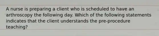 A nurse is preparing a client who is scheduled to have an arthroscopy the following day. Which of the following statements indicates that the client understands the pre-procedure teaching?