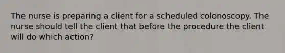 The nurse is preparing a client for a scheduled colonoscopy. The nurse should tell the client that before the procedure the client will do which action?