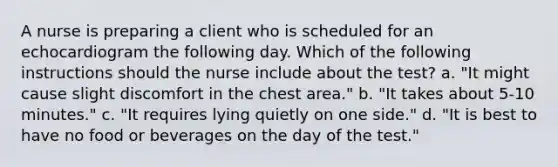 A nurse is preparing a client who is scheduled for an echocardiogram the following day. Which of the following instructions should the nurse include about the test? a. "It might cause slight discomfort in the chest area." b. "It takes about 5-10 minutes." c. "It requires lying quietly on one side." d. "It is best to have no food or beverages on the day of the test."