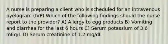 A nurse is preparing a client who is scheduled for an intravenous pyelogram (IVP) Which of the following findings should the nurse report to the provider? A) Allergy to egg products B) Vomiting and diarrhea for the last 6 hours C) Serum potassium of 3.6 mEq/L D) Serum creatinine of 1.2 mg/dL