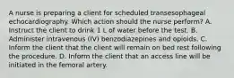 A nurse is preparing a client for scheduled transesophageal echocardiography. Which action should the nurse perform? A. Instruct the client to drink 1 L of water before the test. B. Administer intravenous (IV) benzodiazepines and opioids. C. Inform the client that the client will remain on bed rest following the procedure. D. Inform the client that an access line will be initiated in the femoral artery.