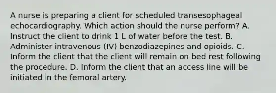 A nurse is preparing a client for scheduled transesophageal echocardiography. Which action should the nurse perform? A. Instruct the client to drink 1 L of water before the test. B. Administer intravenous (IV) benzodiazepines and opioids. C. Inform the client that the client will remain on bed rest following the procedure. D. Inform the client that an access line will be initiated in the femoral artery.