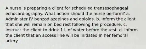 A nurse is preparing a client for scheduled transesophageal echocardiography. What action should the nurse perform? a. Administer IV benzodiazepines and opioids. b. Inform the client that she will remain on bed rest following the procedure. c. Instruct the client to drink 1 L of water before the test. d. Inform the client that an access line will be initiated in her femoral artery.