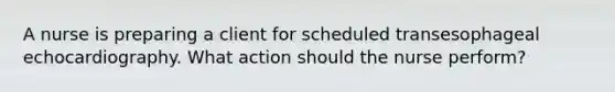 A nurse is preparing a client for scheduled transesophageal echocardiography. What action should the nurse perform?