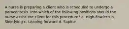 A nurse is preparing a client who is scheduled to undergo a paracentesis. Into which of the following positions should the nurse assist the client for this procedure? a. High-Fowler's b. Side-lying c. Leaning forward d. Supine